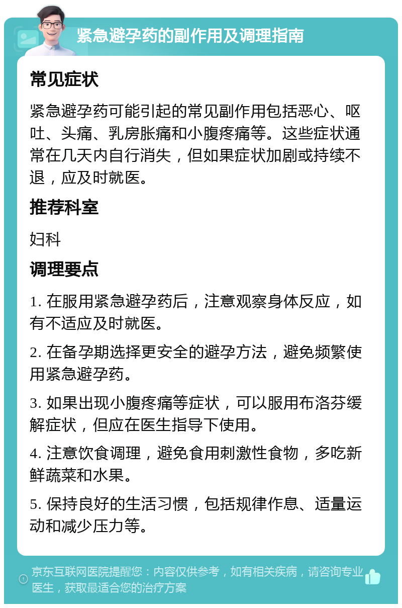 紧急避孕药的副作用及调理指南 常见症状 紧急避孕药可能引起的常见副作用包括恶心、呕吐、头痛、乳房胀痛和小腹疼痛等。这些症状通常在几天内自行消失，但如果症状加剧或持续不退，应及时就医。 推荐科室 妇科 调理要点 1. 在服用紧急避孕药后，注意观察身体反应，如有不适应及时就医。 2. 在备孕期选择更安全的避孕方法，避免频繁使用紧急避孕药。 3. 如果出现小腹疼痛等症状，可以服用布洛芬缓解症状，但应在医生指导下使用。 4. 注意饮食调理，避免食用刺激性食物，多吃新鲜蔬菜和水果。 5. 保持良好的生活习惯，包括规律作息、适量运动和减少压力等。