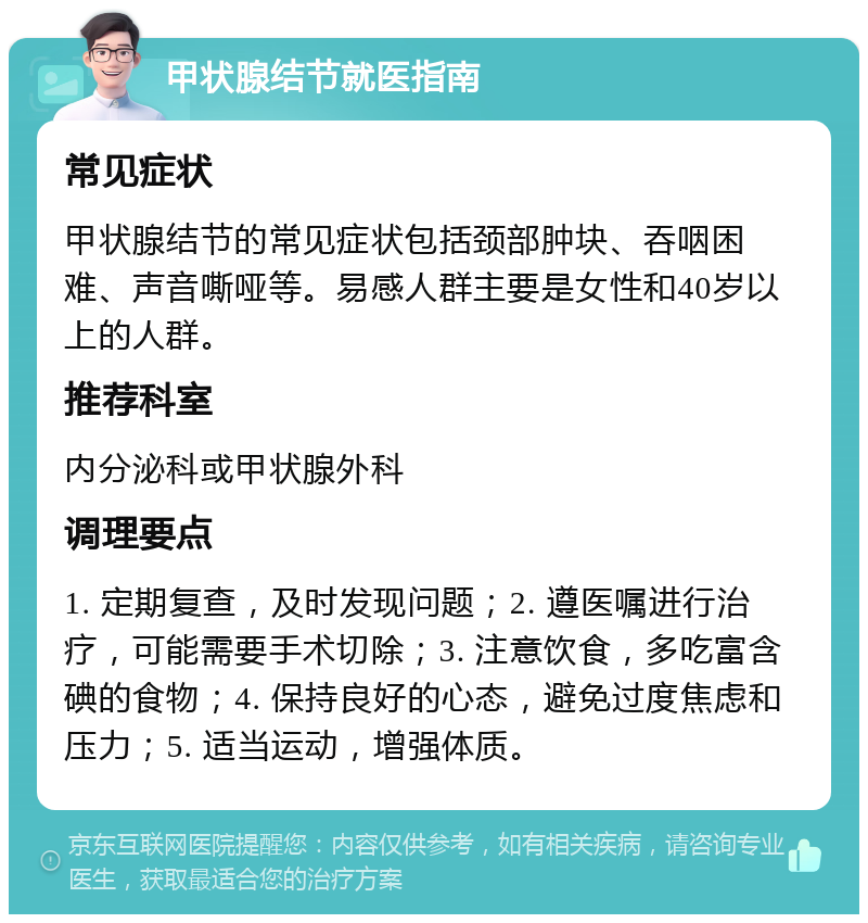 甲状腺结节就医指南 常见症状 甲状腺结节的常见症状包括颈部肿块、吞咽困难、声音嘶哑等。易感人群主要是女性和40岁以上的人群。 推荐科室 内分泌科或甲状腺外科 调理要点 1. 定期复查，及时发现问题；2. 遵医嘱进行治疗，可能需要手术切除；3. 注意饮食，多吃富含碘的食物；4. 保持良好的心态，避免过度焦虑和压力；5. 适当运动，增强体质。