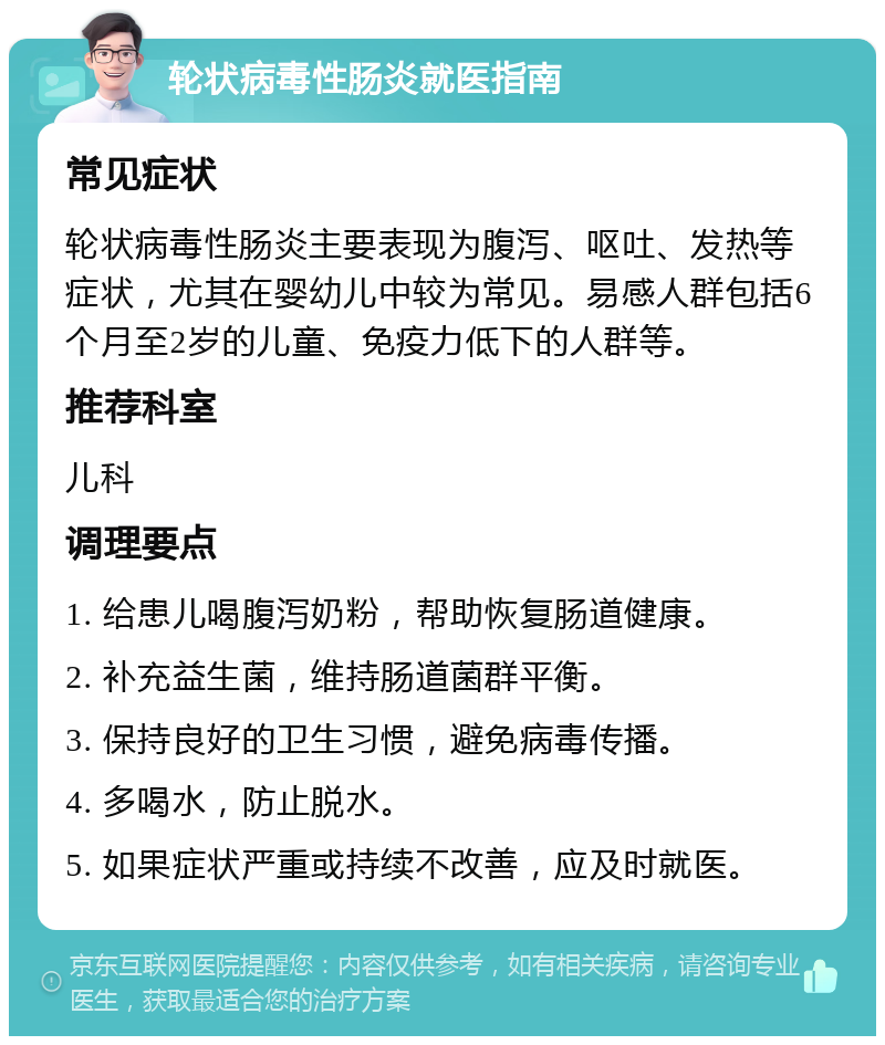 轮状病毒性肠炎就医指南 常见症状 轮状病毒性肠炎主要表现为腹泻、呕吐、发热等症状，尤其在婴幼儿中较为常见。易感人群包括6个月至2岁的儿童、免疫力低下的人群等。 推荐科室 儿科 调理要点 1. 给患儿喝腹泻奶粉，帮助恢复肠道健康。 2. 补充益生菌，维持肠道菌群平衡。 3. 保持良好的卫生习惯，避免病毒传播。 4. 多喝水，防止脱水。 5. 如果症状严重或持续不改善，应及时就医。