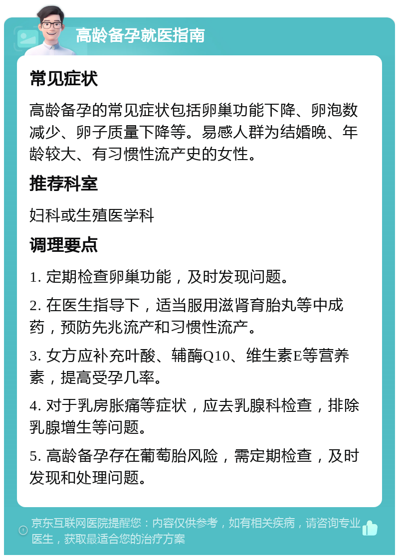 高龄备孕就医指南 常见症状 高龄备孕的常见症状包括卵巢功能下降、卵泡数减少、卵子质量下降等。易感人群为结婚晚、年龄较大、有习惯性流产史的女性。 推荐科室 妇科或生殖医学科 调理要点 1. 定期检查卵巢功能，及时发现问题。 2. 在医生指导下，适当服用滋肾育胎丸等中成药，预防先兆流产和习惯性流产。 3. 女方应补充叶酸、辅酶Q10、维生素E等营养素，提高受孕几率。 4. 对于乳房胀痛等症状，应去乳腺科检查，排除乳腺增生等问题。 5. 高龄备孕存在葡萄胎风险，需定期检查，及时发现和处理问题。