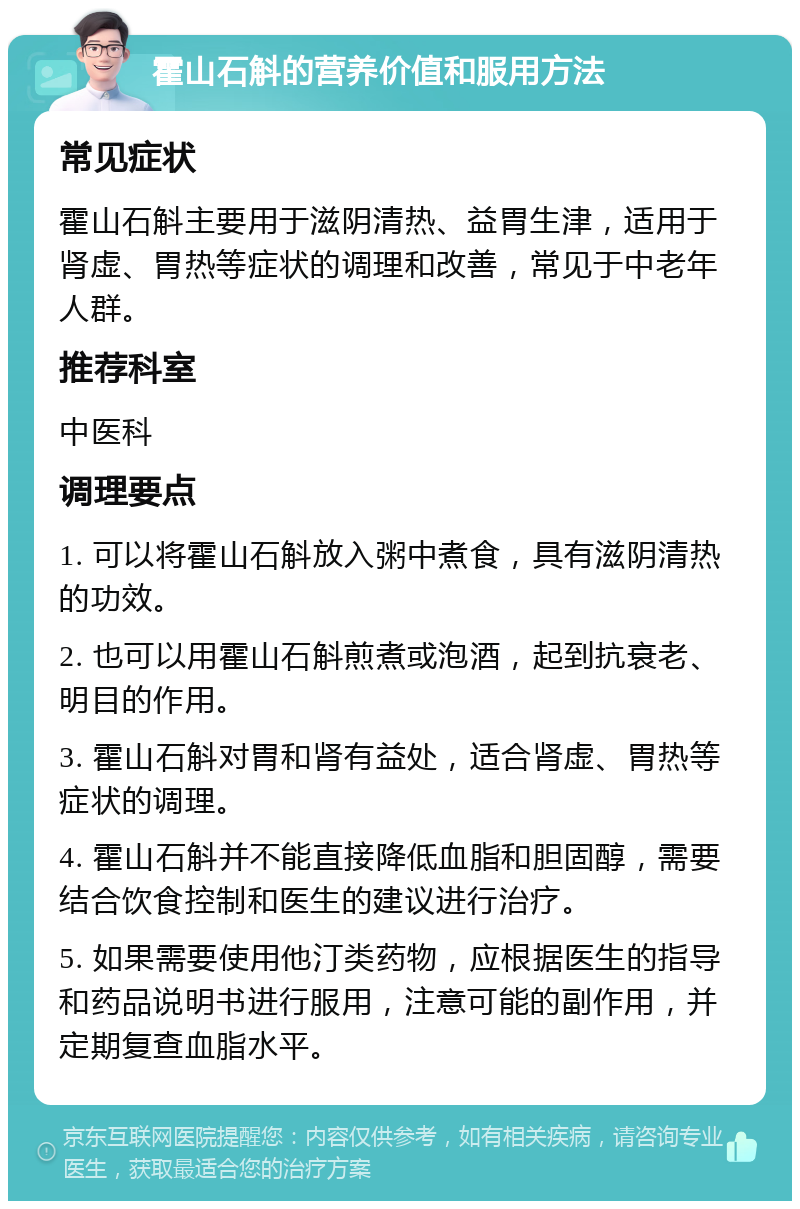 霍山石斛的营养价值和服用方法 常见症状 霍山石斛主要用于滋阴清热、益胃生津，适用于肾虚、胃热等症状的调理和改善，常见于中老年人群。 推荐科室 中医科 调理要点 1. 可以将霍山石斛放入粥中煮食，具有滋阴清热的功效。 2. 也可以用霍山石斛煎煮或泡酒，起到抗衰老、明目的作用。 3. 霍山石斛对胃和肾有益处，适合肾虚、胃热等症状的调理。 4. 霍山石斛并不能直接降低血脂和胆固醇，需要结合饮食控制和医生的建议进行治疗。 5. 如果需要使用他汀类药物，应根据医生的指导和药品说明书进行服用，注意可能的副作用，并定期复查血脂水平。