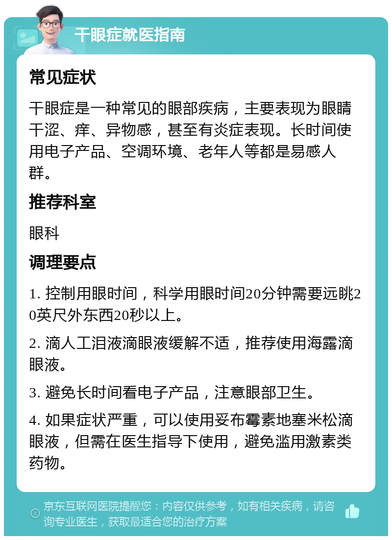 干眼症就医指南 常见症状 干眼症是一种常见的眼部疾病，主要表现为眼睛干涩、痒、异物感，甚至有炎症表现。长时间使用电子产品、空调环境、老年人等都是易感人群。 推荐科室 眼科 调理要点 1. 控制用眼时间，科学用眼时间20分钟需要远眺20英尺外东西20秒以上。 2. 滴人工泪液滴眼液缓解不适，推荐使用海露滴眼液。 3. 避免长时间看电子产品，注意眼部卫生。 4. 如果症状严重，可以使用妥布霉素地塞米松滴眼液，但需在医生指导下使用，避免滥用激素类药物。