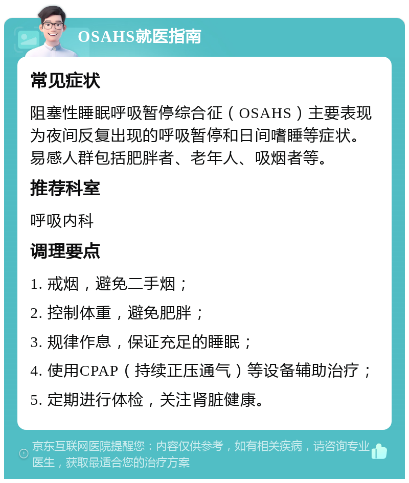 OSAHS就医指南 常见症状 阻塞性睡眠呼吸暂停综合征（OSAHS）主要表现为夜间反复出现的呼吸暂停和日间嗜睡等症状。易感人群包括肥胖者、老年人、吸烟者等。 推荐科室 呼吸内科 调理要点 1. 戒烟，避免二手烟； 2. 控制体重，避免肥胖； 3. 规律作息，保证充足的睡眠； 4. 使用CPAP（持续正压通气）等设备辅助治疗； 5. 定期进行体检，关注肾脏健康。