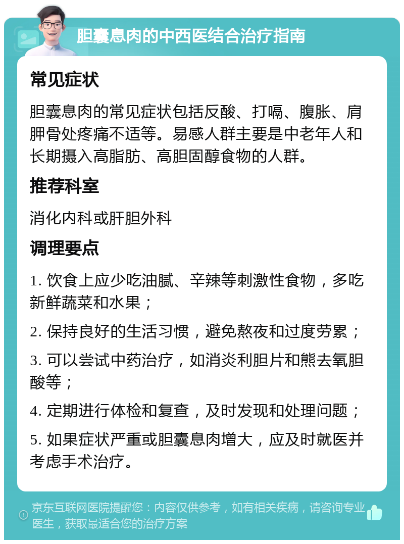 胆囊息肉的中西医结合治疗指南 常见症状 胆囊息肉的常见症状包括反酸、打嗝、腹胀、肩胛骨处疼痛不适等。易感人群主要是中老年人和长期摄入高脂肪、高胆固醇食物的人群。 推荐科室 消化内科或肝胆外科 调理要点 1. 饮食上应少吃油腻、辛辣等刺激性食物，多吃新鲜蔬菜和水果； 2. 保持良好的生活习惯，避免熬夜和过度劳累； 3. 可以尝试中药治疗，如消炎利胆片和熊去氧胆酸等； 4. 定期进行体检和复查，及时发现和处理问题； 5. 如果症状严重或胆囊息肉增大，应及时就医并考虑手术治疗。