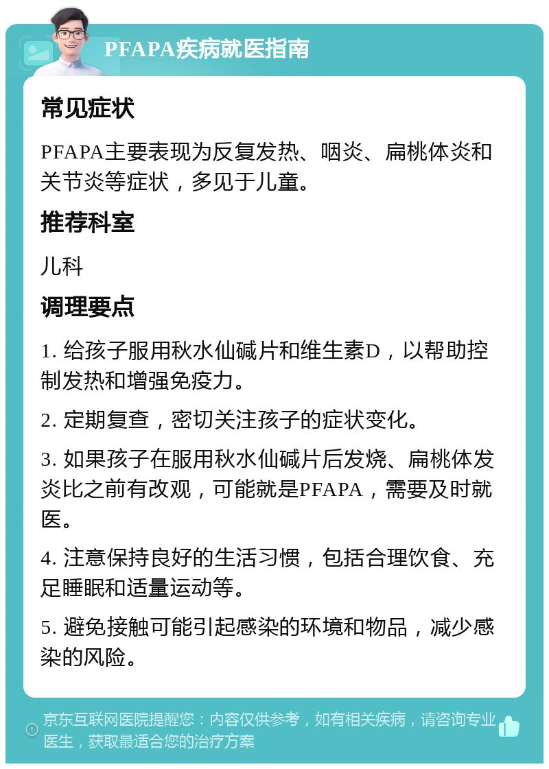 PFAPA疾病就医指南 常见症状 PFAPA主要表现为反复发热、咽炎、扁桃体炎和关节炎等症状，多见于儿童。 推荐科室 儿科 调理要点 1. 给孩子服用秋水仙碱片和维生素D，以帮助控制发热和增强免疫力。 2. 定期复查，密切关注孩子的症状变化。 3. 如果孩子在服用秋水仙碱片后发烧、扁桃体发炎比之前有改观，可能就是PFAPA，需要及时就医。 4. 注意保持良好的生活习惯，包括合理饮食、充足睡眠和适量运动等。 5. 避免接触可能引起感染的环境和物品，减少感染的风险。