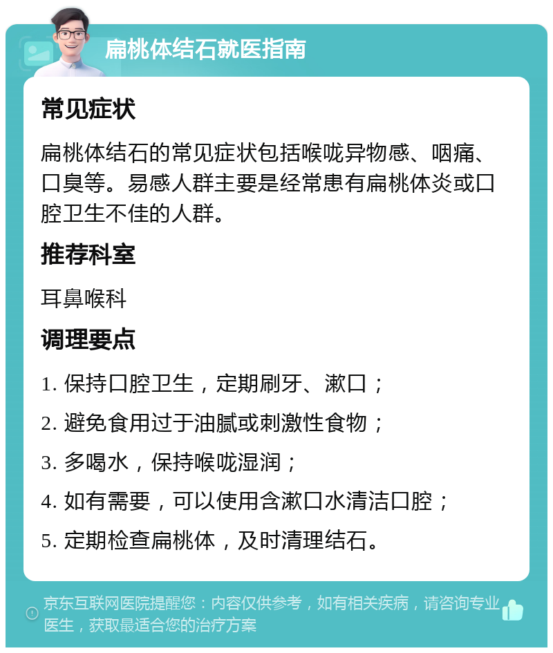 扁桃体结石就医指南 常见症状 扁桃体结石的常见症状包括喉咙异物感、咽痛、口臭等。易感人群主要是经常患有扁桃体炎或口腔卫生不佳的人群。 推荐科室 耳鼻喉科 调理要点 1. 保持口腔卫生，定期刷牙、漱口； 2. 避免食用过于油腻或刺激性食物； 3. 多喝水，保持喉咙湿润； 4. 如有需要，可以使用含漱口水清洁口腔； 5. 定期检查扁桃体，及时清理结石。