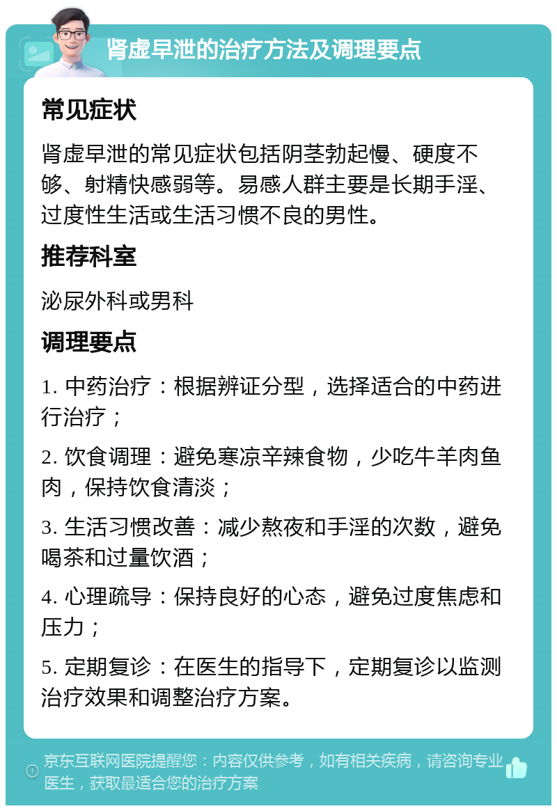 肾虚早泄的治疗方法及调理要点 常见症状 肾虚早泄的常见症状包括阴茎勃起慢、硬度不够、射精快感弱等。易感人群主要是长期手淫、过度性生活或生活习惯不良的男性。 推荐科室 泌尿外科或男科 调理要点 1. 中药治疗：根据辨证分型，选择适合的中药进行治疗； 2. 饮食调理：避免寒凉辛辣食物，少吃牛羊肉鱼肉，保持饮食清淡； 3. 生活习惯改善：减少熬夜和手淫的次数，避免喝茶和过量饮酒； 4. 心理疏导：保持良好的心态，避免过度焦虑和压力； 5. 定期复诊：在医生的指导下，定期复诊以监测治疗效果和调整治疗方案。