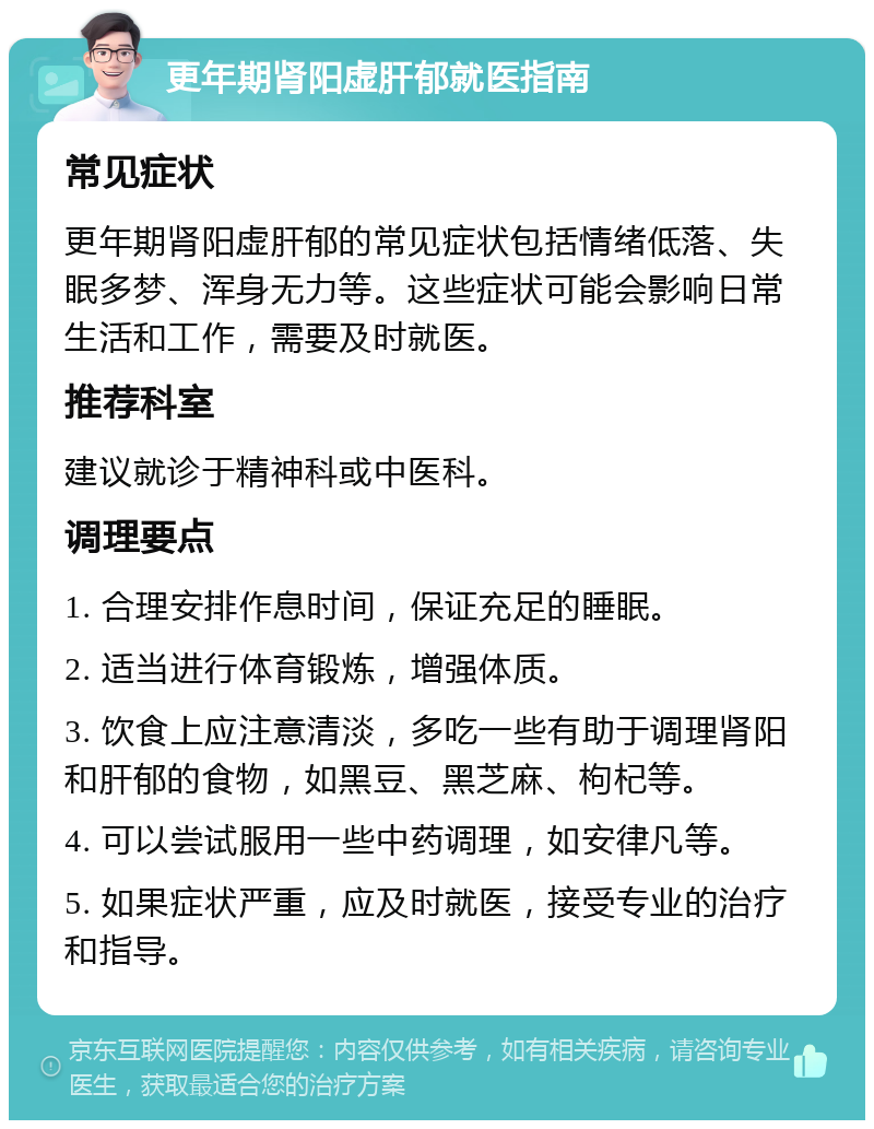 更年期肾阳虚肝郁就医指南 常见症状 更年期肾阳虚肝郁的常见症状包括情绪低落、失眠多梦、浑身无力等。这些症状可能会影响日常生活和工作，需要及时就医。 推荐科室 建议就诊于精神科或中医科。 调理要点 1. 合理安排作息时间，保证充足的睡眠。 2. 适当进行体育锻炼，增强体质。 3. 饮食上应注意清淡，多吃一些有助于调理肾阳和肝郁的食物，如黑豆、黑芝麻、枸杞等。 4. 可以尝试服用一些中药调理，如安律凡等。 5. 如果症状严重，应及时就医，接受专业的治疗和指导。