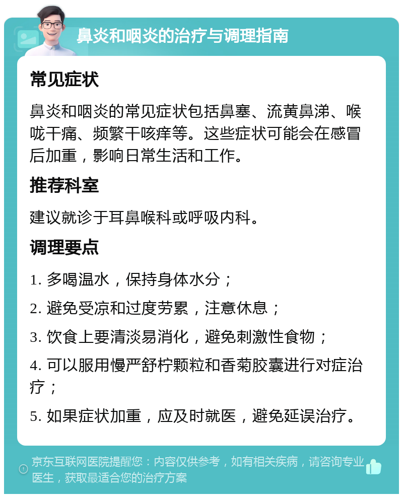 鼻炎和咽炎的治疗与调理指南 常见症状 鼻炎和咽炎的常见症状包括鼻塞、流黄鼻涕、喉咙干痛、频繁干咳痒等。这些症状可能会在感冒后加重，影响日常生活和工作。 推荐科室 建议就诊于耳鼻喉科或呼吸内科。 调理要点 1. 多喝温水，保持身体水分； 2. 避免受凉和过度劳累，注意休息； 3. 饮食上要清淡易消化，避免刺激性食物； 4. 可以服用慢严舒柠颗粒和香菊胶囊进行对症治疗； 5. 如果症状加重，应及时就医，避免延误治疗。