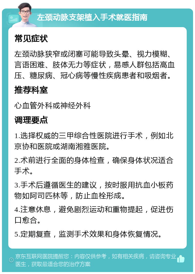 左颈动脉支架植入手术就医指南 常见症状 左颈动脉狭窄或闭塞可能导致头晕、视力模糊、言语困难、肢体无力等症状，易感人群包括高血压、糖尿病、冠心病等慢性疾病患者和吸烟者。 推荐科室 心血管外科或神经外科 调理要点 1.选择权威的三甲综合性医院进行手术，例如北京协和医院或湖南湘雅医院。 2.术前进行全面的身体检查，确保身体状况适合手术。 3.手术后遵循医生的建议，按时服用抗血小板药物如阿司匹林等，防止血栓形成。 4.注意休息，避免剧烈运动和重物提起，促进伤口愈合。 5.定期复查，监测手术效果和身体恢复情况。