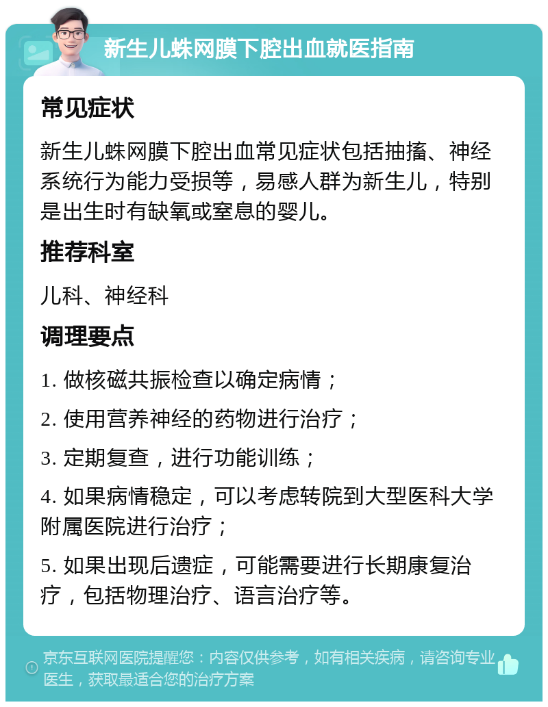 新生儿蛛网膜下腔出血就医指南 常见症状 新生儿蛛网膜下腔出血常见症状包括抽搐、神经系统行为能力受损等，易感人群为新生儿，特别是出生时有缺氧或窒息的婴儿。 推荐科室 儿科、神经科 调理要点 1. 做核磁共振检查以确定病情； 2. 使用营养神经的药物进行治疗； 3. 定期复查，进行功能训练； 4. 如果病情稳定，可以考虑转院到大型医科大学附属医院进行治疗； 5. 如果出现后遗症，可能需要进行长期康复治疗，包括物理治疗、语言治疗等。