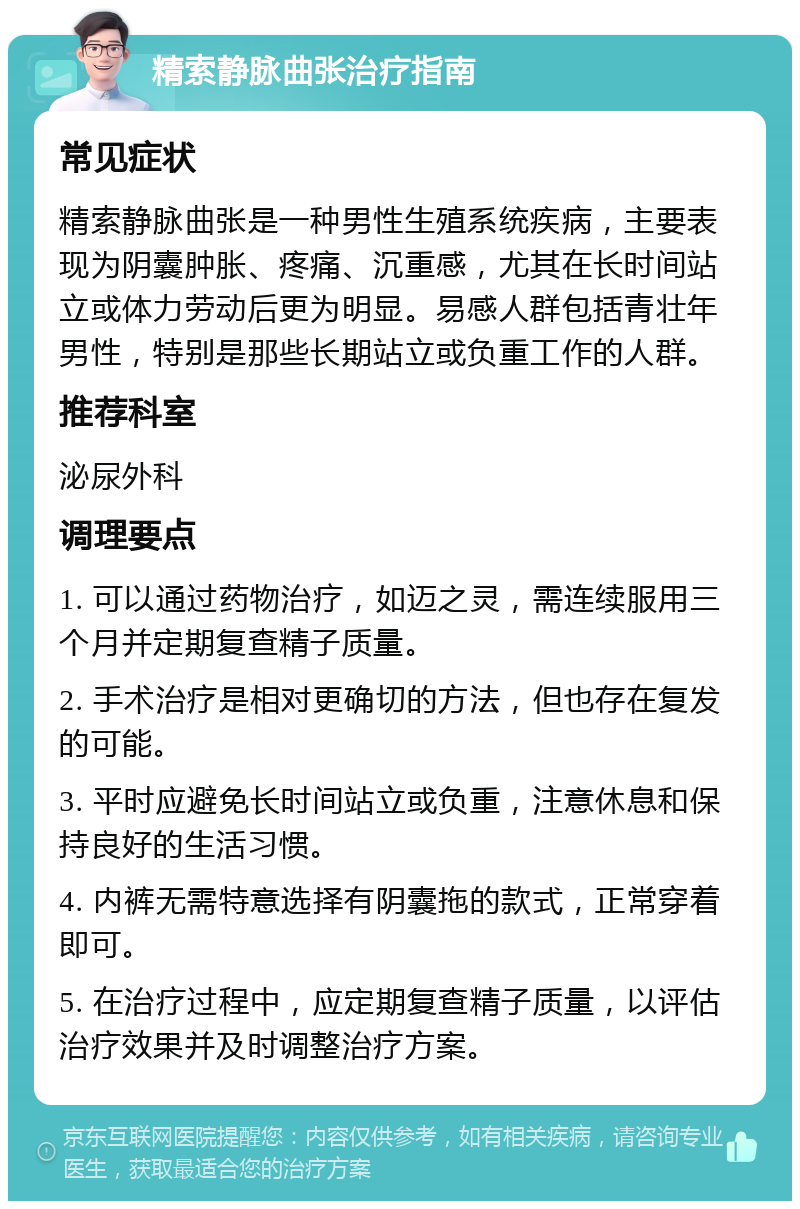 精索静脉曲张治疗指南 常见症状 精索静脉曲张是一种男性生殖系统疾病，主要表现为阴囊肿胀、疼痛、沉重感，尤其在长时间站立或体力劳动后更为明显。易感人群包括青壮年男性，特别是那些长期站立或负重工作的人群。 推荐科室 泌尿外科 调理要点 1. 可以通过药物治疗，如迈之灵，需连续服用三个月并定期复查精子质量。 2. 手术治疗是相对更确切的方法，但也存在复发的可能。 3. 平时应避免长时间站立或负重，注意休息和保持良好的生活习惯。 4. 内裤无需特意选择有阴囊拖的款式，正常穿着即可。 5. 在治疗过程中，应定期复查精子质量，以评估治疗效果并及时调整治疗方案。