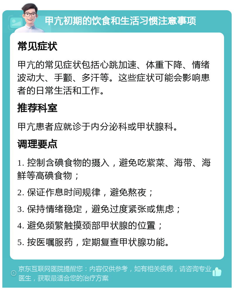 甲亢初期的饮食和生活习惯注意事项 常见症状 甲亢的常见症状包括心跳加速、体重下降、情绪波动大、手颤、多汗等。这些症状可能会影响患者的日常生活和工作。 推荐科室 甲亢患者应就诊于内分泌科或甲状腺科。 调理要点 1. 控制含碘食物的摄入，避免吃紫菜、海带、海鲜等高碘食物； 2. 保证作息时间规律，避免熬夜； 3. 保持情绪稳定，避免过度紧张或焦虑； 4. 避免频繁触摸颈部甲状腺的位置； 5. 按医嘱服药，定期复查甲状腺功能。