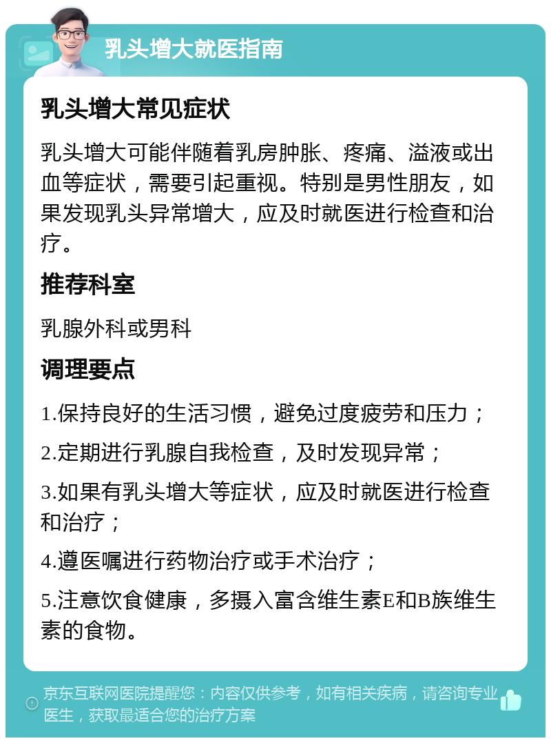 乳头增大就医指南 乳头增大常见症状 乳头增大可能伴随着乳房肿胀、疼痛、溢液或出血等症状，需要引起重视。特别是男性朋友，如果发现乳头异常增大，应及时就医进行检查和治疗。 推荐科室 乳腺外科或男科 调理要点 1.保持良好的生活习惯，避免过度疲劳和压力； 2.定期进行乳腺自我检查，及时发现异常； 3.如果有乳头增大等症状，应及时就医进行检查和治疗； 4.遵医嘱进行药物治疗或手术治疗； 5.注意饮食健康，多摄入富含维生素E和B族维生素的食物。