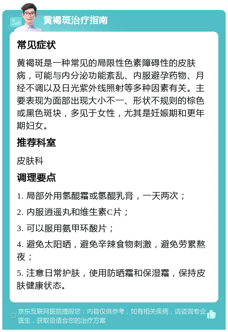 黄褐斑治疗指南 常见症状 黄褐斑是一种常见的局限性色素障碍性的皮肤病，可能与内分泌功能紊乱、内服避孕药物、月经不调以及日光紫外线照射等多种因素有关。主要表现为面部出现大小不一、形状不规则的棕色或黑色斑块，多见于女性，尤其是妊娠期和更年期妇女。 推荐科室 皮肤科 调理要点 1. 局部外用氢醌霜或氢醌乳膏，一天两次； 2. 内服逍遥丸和维生素C片； 3. 可以服用氨甲环酸片； 4. 避免太阳晒，避免辛辣食物刺激，避免劳累熬夜； 5. 注意日常护肤，使用防晒霜和保湿霜，保持皮肤健康状态。