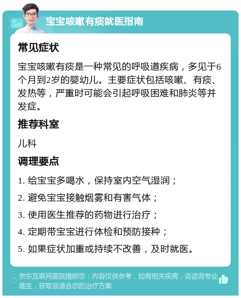 宝宝咳嗽有痰就医指南 常见症状 宝宝咳嗽有痰是一种常见的呼吸道疾病，多见于6个月到2岁的婴幼儿。主要症状包括咳嗽、有痰、发热等，严重时可能会引起呼吸困难和肺炎等并发症。 推荐科室 儿科 调理要点 1. 给宝宝多喝水，保持室内空气湿润； 2. 避免宝宝接触烟雾和有害气体； 3. 使用医生推荐的药物进行治疗； 4. 定期带宝宝进行体检和预防接种； 5. 如果症状加重或持续不改善，及时就医。