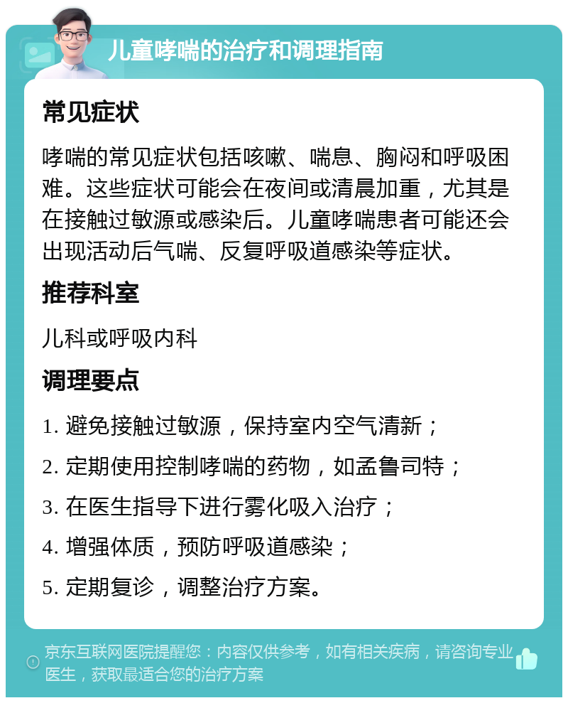 儿童哮喘的治疗和调理指南 常见症状 哮喘的常见症状包括咳嗽、喘息、胸闷和呼吸困难。这些症状可能会在夜间或清晨加重，尤其是在接触过敏源或感染后。儿童哮喘患者可能还会出现活动后气喘、反复呼吸道感染等症状。 推荐科室 儿科或呼吸内科 调理要点 1. 避免接触过敏源，保持室内空气清新； 2. 定期使用控制哮喘的药物，如孟鲁司特； 3. 在医生指导下进行雾化吸入治疗； 4. 增强体质，预防呼吸道感染； 5. 定期复诊，调整治疗方案。