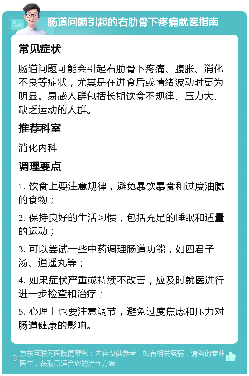 肠道问题引起的右肋骨下疼痛就医指南 常见症状 肠道问题可能会引起右肋骨下疼痛、腹胀、消化不良等症状，尤其是在进食后或情绪波动时更为明显。易感人群包括长期饮食不规律、压力大、缺乏运动的人群。 推荐科室 消化内科 调理要点 1. 饮食上要注意规律，避免暴饮暴食和过度油腻的食物； 2. 保持良好的生活习惯，包括充足的睡眠和适量的运动； 3. 可以尝试一些中药调理肠道功能，如四君子汤、逍遥丸等； 4. 如果症状严重或持续不改善，应及时就医进行进一步检查和治疗； 5. 心理上也要注意调节，避免过度焦虑和压力对肠道健康的影响。