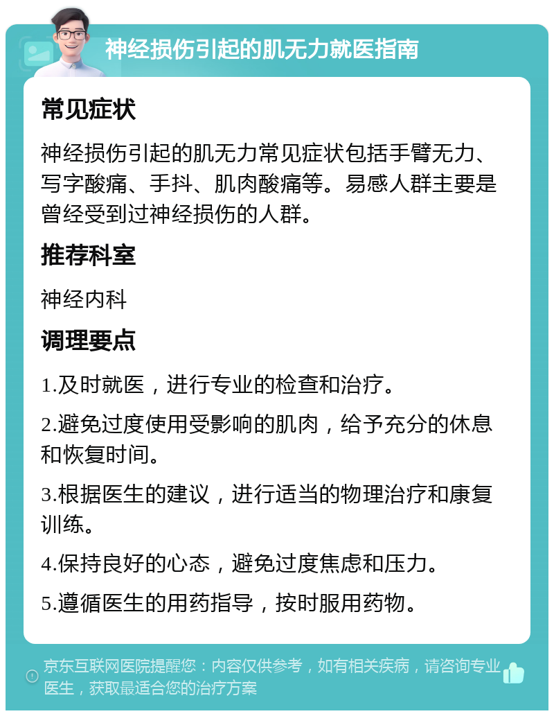 神经损伤引起的肌无力就医指南 常见症状 神经损伤引起的肌无力常见症状包括手臂无力、写字酸痛、手抖、肌肉酸痛等。易感人群主要是曾经受到过神经损伤的人群。 推荐科室 神经内科 调理要点 1.及时就医，进行专业的检查和治疗。 2.避免过度使用受影响的肌肉，给予充分的休息和恢复时间。 3.根据医生的建议，进行适当的物理治疗和康复训练。 4.保持良好的心态，避免过度焦虑和压力。 5.遵循医生的用药指导，按时服用药物。