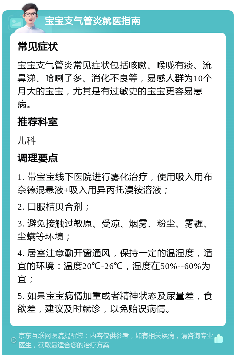 宝宝支气管炎就医指南 常见症状 宝宝支气管炎常见症状包括咳嗽、喉咙有痰、流鼻涕、哈喇子多、消化不良等，易感人群为10个月大的宝宝，尤其是有过敏史的宝宝更容易患病。 推荐科室 儿科 调理要点 1. 带宝宝线下医院进行雾化治疗，使用吸入用布奈德混悬液+吸入用异丙托溴铵溶液； 2. 口服桔贝合剂； 3. 避免接触过敏原、受凉、烟雾、粉尘、雾霾、尘螨等环境； 4. 居室注意勤开窗通风，保持一定的温湿度，适宜的环境：温度20℃-26℃，湿度在50%--60%为宜； 5. 如果宝宝病情加重或者精神状态及尿量差，食欲差，建议及时就诊，以免贻误病情。