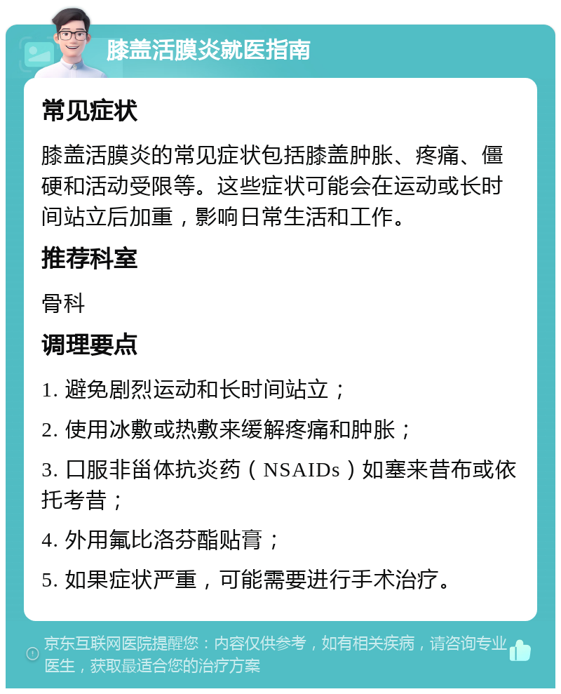 膝盖活膜炎就医指南 常见症状 膝盖活膜炎的常见症状包括膝盖肿胀、疼痛、僵硬和活动受限等。这些症状可能会在运动或长时间站立后加重，影响日常生活和工作。 推荐科室 骨科 调理要点 1. 避免剧烈运动和长时间站立； 2. 使用冰敷或热敷来缓解疼痛和肿胀； 3. 口服非甾体抗炎药（NSAIDs）如塞来昔布或依托考昔； 4. 外用氟比洛芬酯贴膏； 5. 如果症状严重，可能需要进行手术治疗。