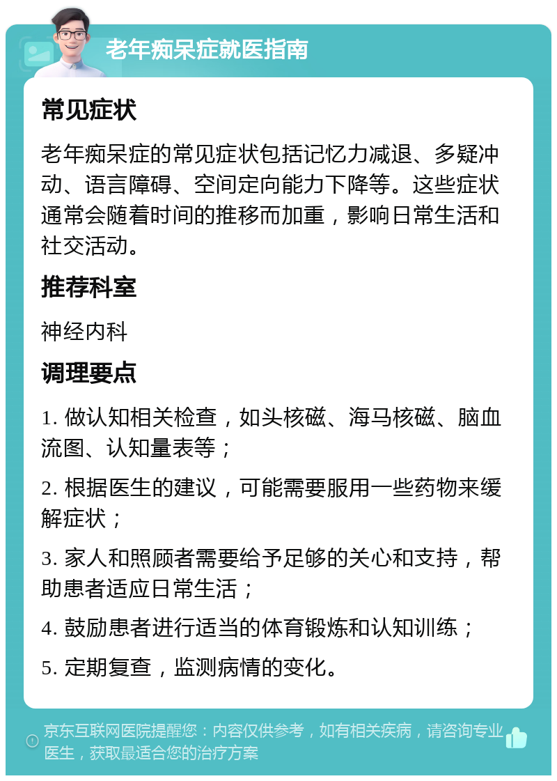 老年痴呆症就医指南 常见症状 老年痴呆症的常见症状包括记忆力减退、多疑冲动、语言障碍、空间定向能力下降等。这些症状通常会随着时间的推移而加重，影响日常生活和社交活动。 推荐科室 神经内科 调理要点 1. 做认知相关检查，如头核磁、海马核磁、脑血流图、认知量表等； 2. 根据医生的建议，可能需要服用一些药物来缓解症状； 3. 家人和照顾者需要给予足够的关心和支持，帮助患者适应日常生活； 4. 鼓励患者进行适当的体育锻炼和认知训练； 5. 定期复查，监测病情的变化。