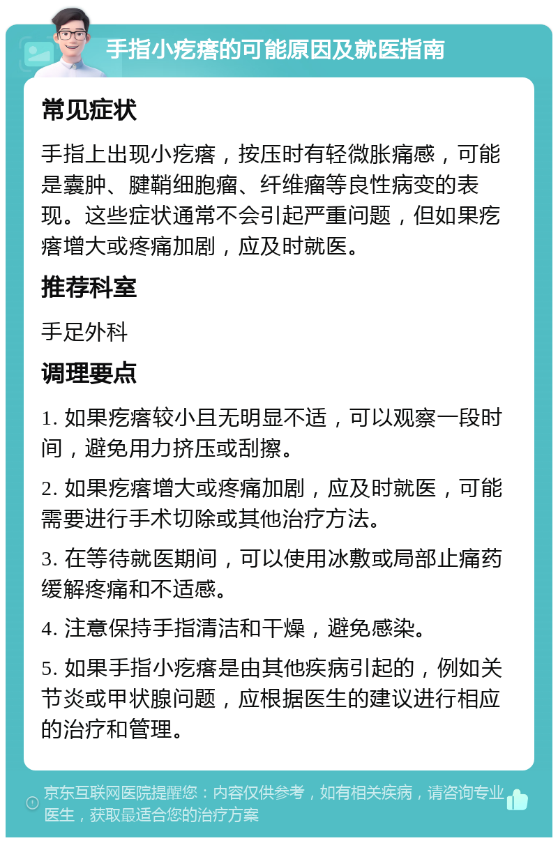 手指小疙瘩的可能原因及就医指南 常见症状 手指上出现小疙瘩，按压时有轻微胀痛感，可能是囊肿、腱鞘细胞瘤、纤维瘤等良性病变的表现。这些症状通常不会引起严重问题，但如果疙瘩增大或疼痛加剧，应及时就医。 推荐科室 手足外科 调理要点 1. 如果疙瘩较小且无明显不适，可以观察一段时间，避免用力挤压或刮擦。 2. 如果疙瘩增大或疼痛加剧，应及时就医，可能需要进行手术切除或其他治疗方法。 3. 在等待就医期间，可以使用冰敷或局部止痛药缓解疼痛和不适感。 4. 注意保持手指清洁和干燥，避免感染。 5. 如果手指小疙瘩是由其他疾病引起的，例如关节炎或甲状腺问题，应根据医生的建议进行相应的治疗和管理。