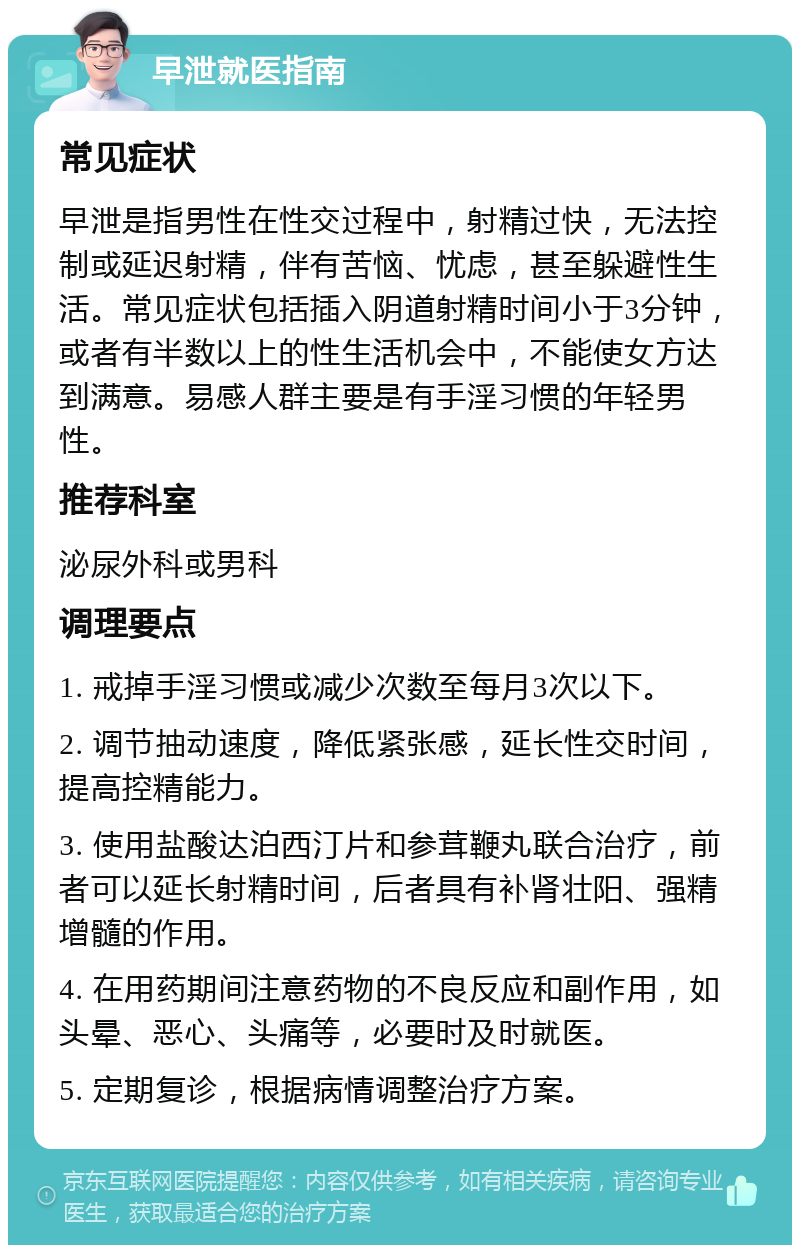 早泄就医指南 常见症状 早泄是指男性在性交过程中，射精过快，无法控制或延迟射精，伴有苦恼、忧虑，甚至躲避性生活。常见症状包括插入阴道射精时间小于3分钟，或者有半数以上的性生活机会中，不能使女方达到满意。易感人群主要是有手淫习惯的年轻男性。 推荐科室 泌尿外科或男科 调理要点 1. 戒掉手淫习惯或减少次数至每月3次以下。 2. 调节抽动速度，降低紧张感，延长性交时间，提高控精能力。 3. 使用盐酸达泊西汀片和参茸鞭丸联合治疗，前者可以延长射精时间，后者具有补肾壮阳、强精增髓的作用。 4. 在用药期间注意药物的不良反应和副作用，如头晕、恶心、头痛等，必要时及时就医。 5. 定期复诊，根据病情调整治疗方案。