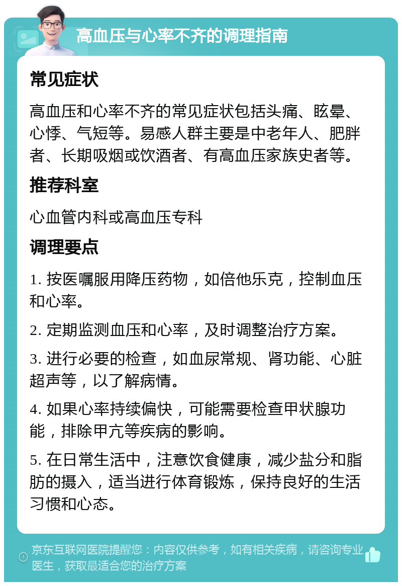 高血压与心率不齐的调理指南 常见症状 高血压和心率不齐的常见症状包括头痛、眩晕、心悸、气短等。易感人群主要是中老年人、肥胖者、长期吸烟或饮酒者、有高血压家族史者等。 推荐科室 心血管内科或高血压专科 调理要点 1. 按医嘱服用降压药物，如倍他乐克，控制血压和心率。 2. 定期监测血压和心率，及时调整治疗方案。 3. 进行必要的检查，如血尿常规、肾功能、心脏超声等，以了解病情。 4. 如果心率持续偏快，可能需要检查甲状腺功能，排除甲亢等疾病的影响。 5. 在日常生活中，注意饮食健康，减少盐分和脂肪的摄入，适当进行体育锻炼，保持良好的生活习惯和心态。