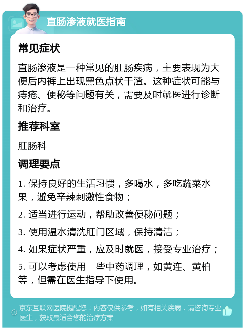 直肠渗液就医指南 常见症状 直肠渗液是一种常见的肛肠疾病，主要表现为大便后内裤上出现黑色点状干渣。这种症状可能与痔疮、便秘等问题有关，需要及时就医进行诊断和治疗。 推荐科室 肛肠科 调理要点 1. 保持良好的生活习惯，多喝水，多吃蔬菜水果，避免辛辣刺激性食物； 2. 适当进行运动，帮助改善便秘问题； 3. 使用温水清洗肛门区域，保持清洁； 4. 如果症状严重，应及时就医，接受专业治疗； 5. 可以考虑使用一些中药调理，如黄连、黄柏等，但需在医生指导下使用。