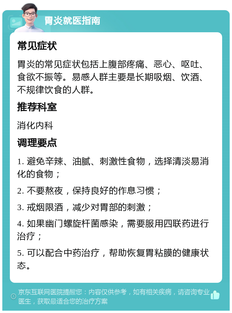 胃炎就医指南 常见症状 胃炎的常见症状包括上腹部疼痛、恶心、呕吐、食欲不振等。易感人群主要是长期吸烟、饮酒、不规律饮食的人群。 推荐科室 消化内科 调理要点 1. 避免辛辣、油腻、刺激性食物，选择清淡易消化的食物； 2. 不要熬夜，保持良好的作息习惯； 3. 戒烟限酒，减少对胃部的刺激； 4. 如果幽门螺旋杆菌感染，需要服用四联药进行治疗； 5. 可以配合中药治疗，帮助恢复胃粘膜的健康状态。