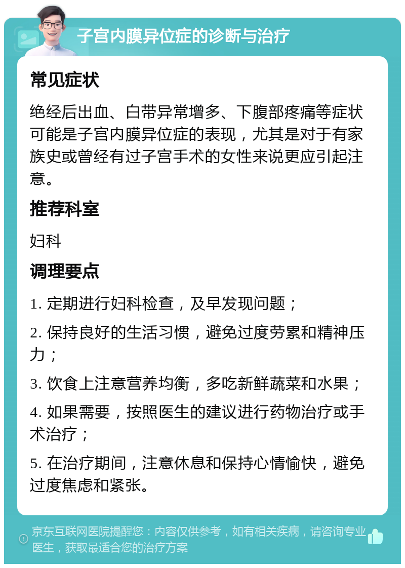 子宫内膜异位症的诊断与治疗 常见症状 绝经后出血、白带异常增多、下腹部疼痛等症状可能是子宫内膜异位症的表现，尤其是对于有家族史或曾经有过子宫手术的女性来说更应引起注意。 推荐科室 妇科 调理要点 1. 定期进行妇科检查，及早发现问题； 2. 保持良好的生活习惯，避免过度劳累和精神压力； 3. 饮食上注意营养均衡，多吃新鲜蔬菜和水果； 4. 如果需要，按照医生的建议进行药物治疗或手术治疗； 5. 在治疗期间，注意休息和保持心情愉快，避免过度焦虑和紧张。