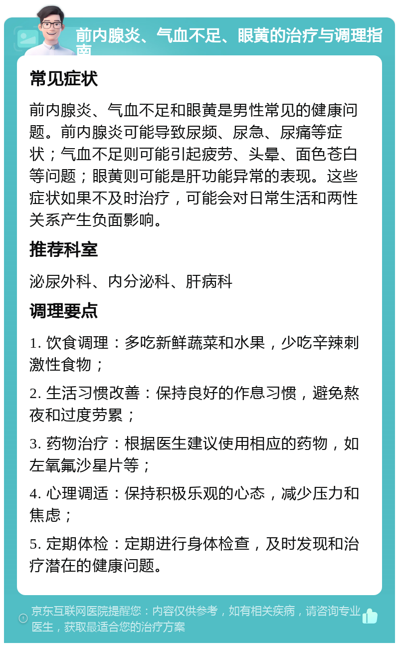 前内腺炎、气血不足、眼黄的治疗与调理指南 常见症状 前内腺炎、气血不足和眼黄是男性常见的健康问题。前内腺炎可能导致尿频、尿急、尿痛等症状；气血不足则可能引起疲劳、头晕、面色苍白等问题；眼黄则可能是肝功能异常的表现。这些症状如果不及时治疗，可能会对日常生活和两性关系产生负面影响。 推荐科室 泌尿外科、内分泌科、肝病科 调理要点 1. 饮食调理：多吃新鲜蔬菜和水果，少吃辛辣刺激性食物； 2. 生活习惯改善：保持良好的作息习惯，避免熬夜和过度劳累； 3. 药物治疗：根据医生建议使用相应的药物，如左氧氟沙星片等； 4. 心理调适：保持积极乐观的心态，减少压力和焦虑； 5. 定期体检：定期进行身体检查，及时发现和治疗潜在的健康问题。