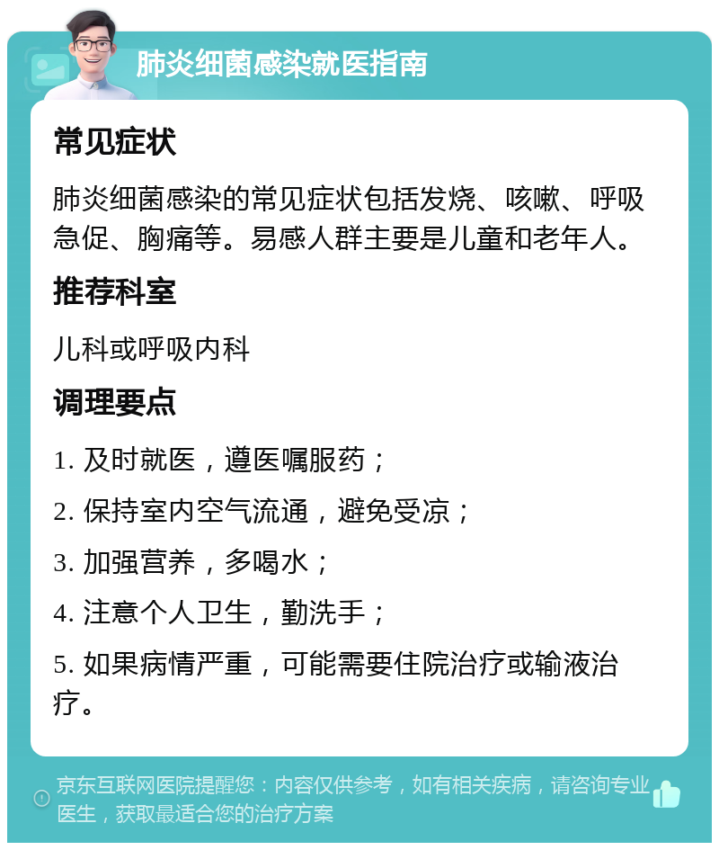 肺炎细菌感染就医指南 常见症状 肺炎细菌感染的常见症状包括发烧、咳嗽、呼吸急促、胸痛等。易感人群主要是儿童和老年人。 推荐科室 儿科或呼吸内科 调理要点 1. 及时就医，遵医嘱服药； 2. 保持室内空气流通，避免受凉； 3. 加强营养，多喝水； 4. 注意个人卫生，勤洗手； 5. 如果病情严重，可能需要住院治疗或输液治疗。