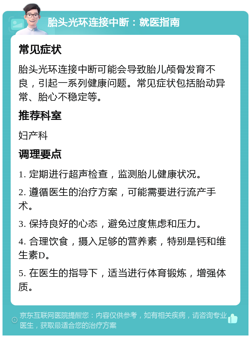 胎头光环连接中断：就医指南 常见症状 胎头光环连接中断可能会导致胎儿颅骨发育不良，引起一系列健康问题。常见症状包括胎动异常、胎心不稳定等。 推荐科室 妇产科 调理要点 1. 定期进行超声检查，监测胎儿健康状况。 2. 遵循医生的治疗方案，可能需要进行流产手术。 3. 保持良好的心态，避免过度焦虑和压力。 4. 合理饮食，摄入足够的营养素，特别是钙和维生素D。 5. 在医生的指导下，适当进行体育锻炼，增强体质。