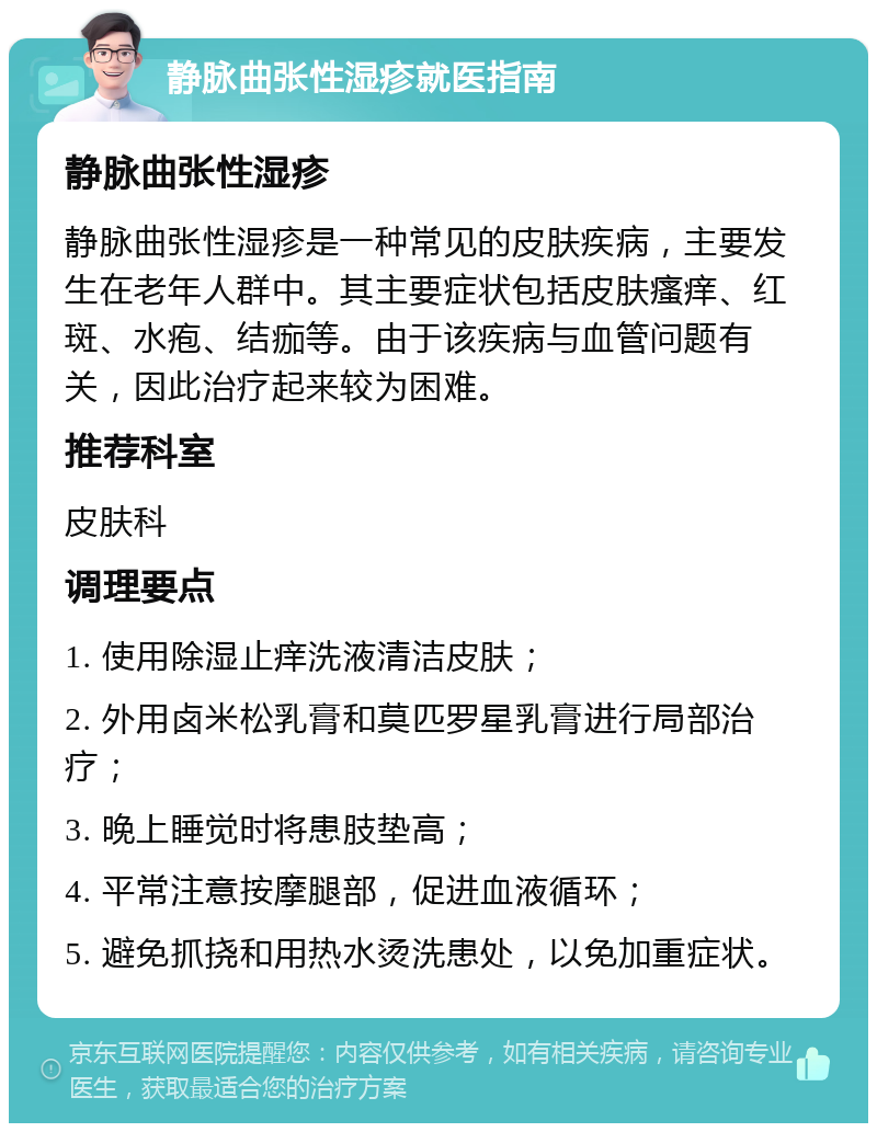 静脉曲张性湿疹就医指南 静脉曲张性湿疹 静脉曲张性湿疹是一种常见的皮肤疾病，主要发生在老年人群中。其主要症状包括皮肤瘙痒、红斑、水疱、结痂等。由于该疾病与血管问题有关，因此治疗起来较为困难。 推荐科室 皮肤科 调理要点 1. 使用除湿止痒洗液清洁皮肤； 2. 外用卤米松乳膏和莫匹罗星乳膏进行局部治疗； 3. 晚上睡觉时将患肢垫高； 4. 平常注意按摩腿部，促进血液循环； 5. 避免抓挠和用热水烫洗患处，以免加重症状。