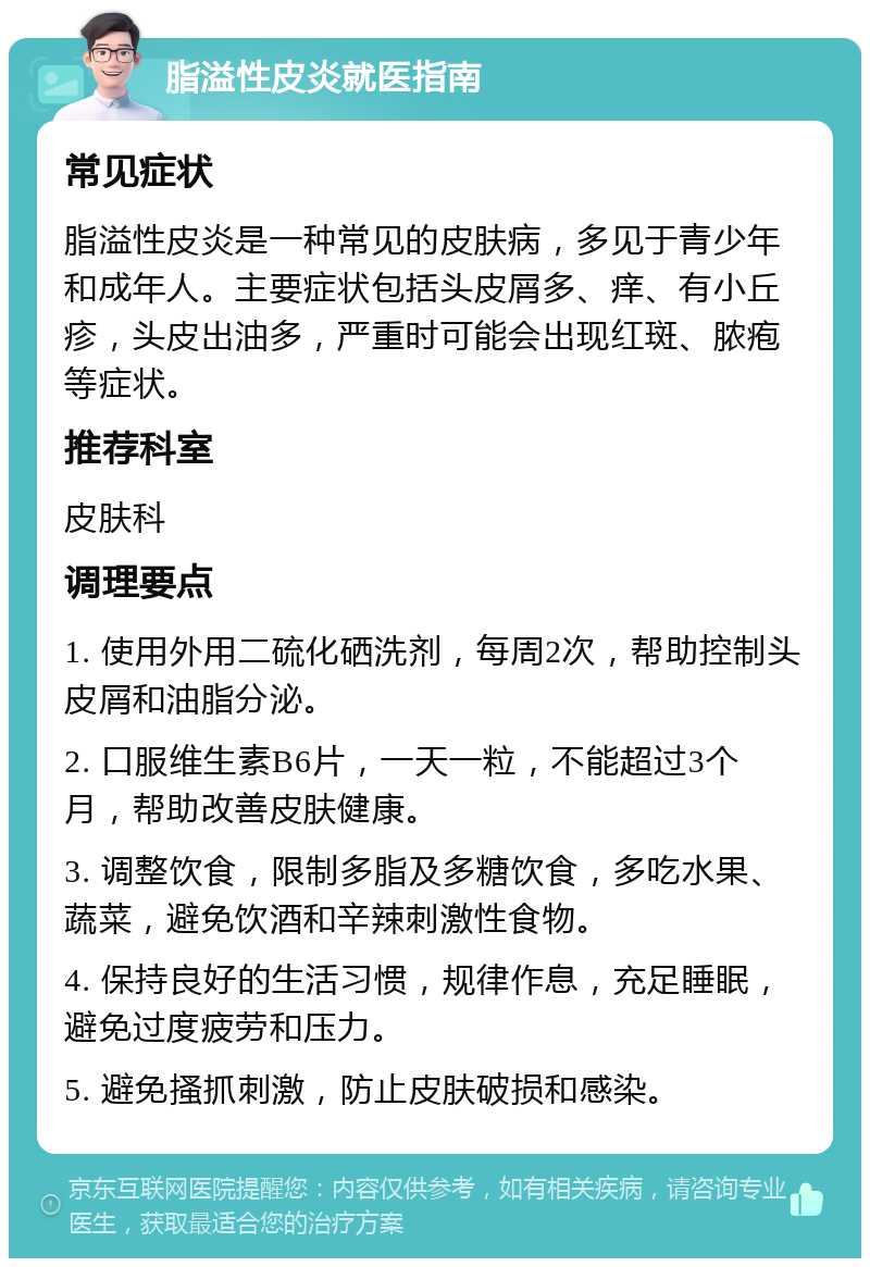 脂溢性皮炎就医指南 常见症状 脂溢性皮炎是一种常见的皮肤病，多见于青少年和成年人。主要症状包括头皮屑多、痒、有小丘疹，头皮出油多，严重时可能会出现红斑、脓疱等症状。 推荐科室 皮肤科 调理要点 1. 使用外用二硫化硒洗剂，每周2次，帮助控制头皮屑和油脂分泌。 2. 口服维生素B6片，一天一粒，不能超过3个月，帮助改善皮肤健康。 3. 调整饮食，限制多脂及多糖饮食，多吃水果、蔬菜，避免饮酒和辛辣刺激性食物。 4. 保持良好的生活习惯，规律作息，充足睡眠，避免过度疲劳和压力。 5. 避免搔抓刺激，防止皮肤破损和感染。