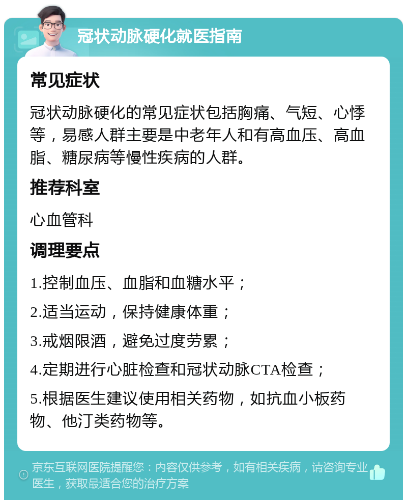 冠状动脉硬化就医指南 常见症状 冠状动脉硬化的常见症状包括胸痛、气短、心悸等，易感人群主要是中老年人和有高血压、高血脂、糖尿病等慢性疾病的人群。 推荐科室 心血管科 调理要点 1.控制血压、血脂和血糖水平； 2.适当运动，保持健康体重； 3.戒烟限酒，避免过度劳累； 4.定期进行心脏检查和冠状动脉CTA检查； 5.根据医生建议使用相关药物，如抗血小板药物、他汀类药物等。