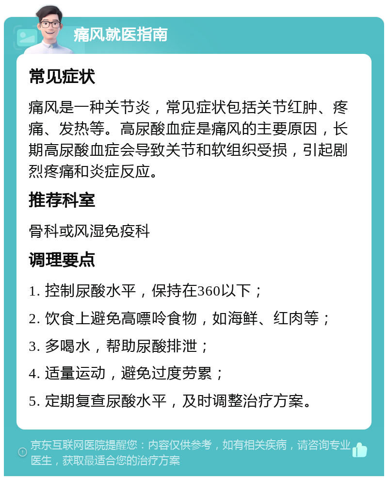 痛风就医指南 常见症状 痛风是一种关节炎，常见症状包括关节红肿、疼痛、发热等。高尿酸血症是痛风的主要原因，长期高尿酸血症会导致关节和软组织受损，引起剧烈疼痛和炎症反应。 推荐科室 骨科或风湿免疫科 调理要点 1. 控制尿酸水平，保持在360以下； 2. 饮食上避免高嘌呤食物，如海鲜、红肉等； 3. 多喝水，帮助尿酸排泄； 4. 适量运动，避免过度劳累； 5. 定期复查尿酸水平，及时调整治疗方案。