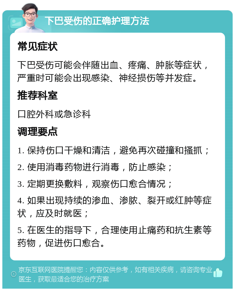 下巴受伤的正确护理方法 常见症状 下巴受伤可能会伴随出血、疼痛、肿胀等症状，严重时可能会出现感染、神经损伤等并发症。 推荐科室 口腔外科或急诊科 调理要点 1. 保持伤口干燥和清洁，避免再次碰撞和搔抓； 2. 使用消毒药物进行消毒，防止感染； 3. 定期更换敷料，观察伤口愈合情况； 4. 如果出现持续的渗血、渗脓、裂开或红肿等症状，应及时就医； 5. 在医生的指导下，合理使用止痛药和抗生素等药物，促进伤口愈合。