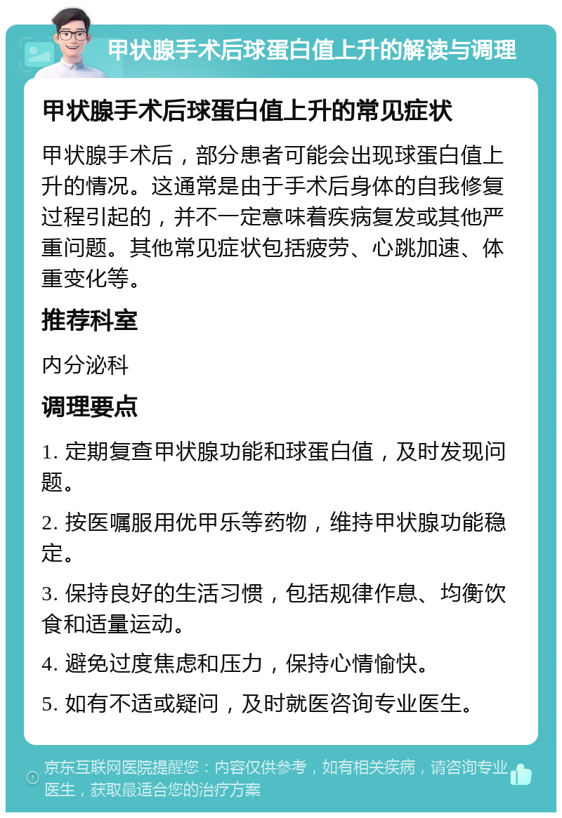 甲状腺手术后球蛋白值上升的解读与调理 甲状腺手术后球蛋白值上升的常见症状 甲状腺手术后，部分患者可能会出现球蛋白值上升的情况。这通常是由于手术后身体的自我修复过程引起的，并不一定意味着疾病复发或其他严重问题。其他常见症状包括疲劳、心跳加速、体重变化等。 推荐科室 内分泌科 调理要点 1. 定期复查甲状腺功能和球蛋白值，及时发现问题。 2. 按医嘱服用优甲乐等药物，维持甲状腺功能稳定。 3. 保持良好的生活习惯，包括规律作息、均衡饮食和适量运动。 4. 避免过度焦虑和压力，保持心情愉快。 5. 如有不适或疑问，及时就医咨询专业医生。