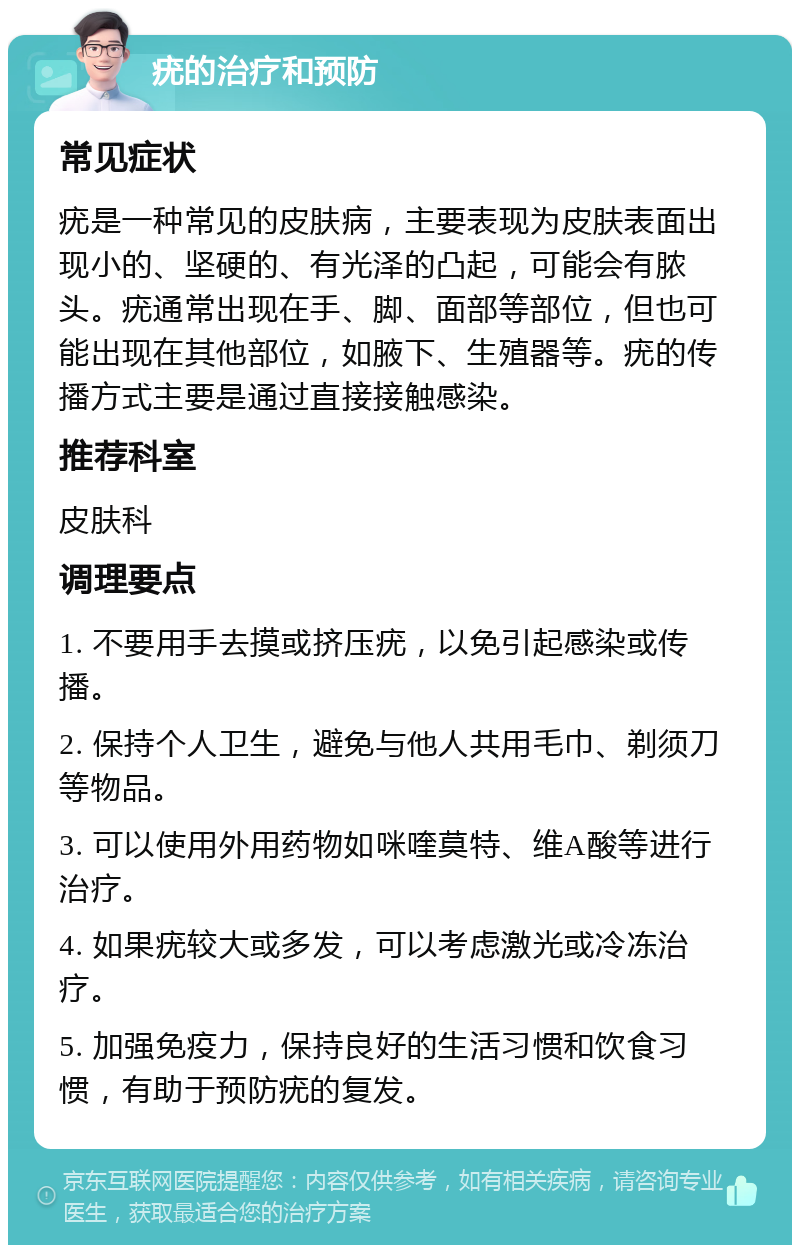 疣的治疗和预防 常见症状 疣是一种常见的皮肤病，主要表现为皮肤表面出现小的、坚硬的、有光泽的凸起，可能会有脓头。疣通常出现在手、脚、面部等部位，但也可能出现在其他部位，如腋下、生殖器等。疣的传播方式主要是通过直接接触感染。 推荐科室 皮肤科 调理要点 1. 不要用手去摸或挤压疣，以免引起感染或传播。 2. 保持个人卫生，避免与他人共用毛巾、剃须刀等物品。 3. 可以使用外用药物如咪喹莫特、维A酸等进行治疗。 4. 如果疣较大或多发，可以考虑激光或冷冻治疗。 5. 加强免疫力，保持良好的生活习惯和饮食习惯，有助于预防疣的复发。