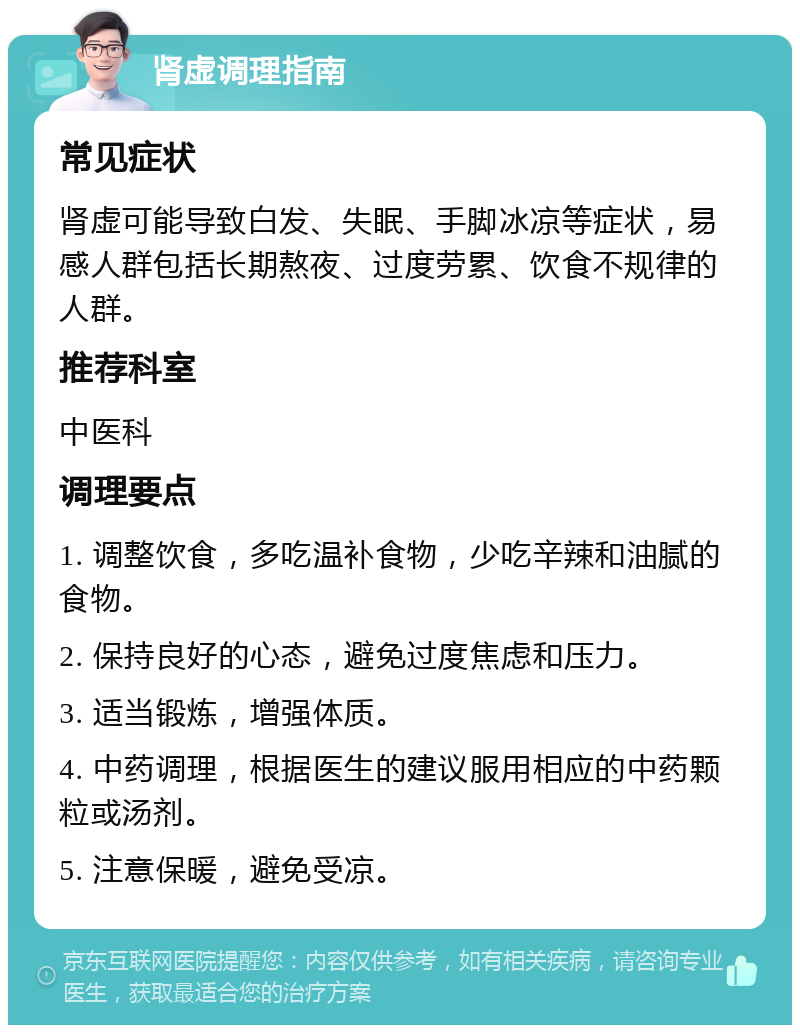 肾虚调理指南 常见症状 肾虚可能导致白发、失眠、手脚冰凉等症状，易感人群包括长期熬夜、过度劳累、饮食不规律的人群。 推荐科室 中医科 调理要点 1. 调整饮食，多吃温补食物，少吃辛辣和油腻的食物。 2. 保持良好的心态，避免过度焦虑和压力。 3. 适当锻炼，增强体质。 4. 中药调理，根据医生的建议服用相应的中药颗粒或汤剂。 5. 注意保暖，避免受凉。