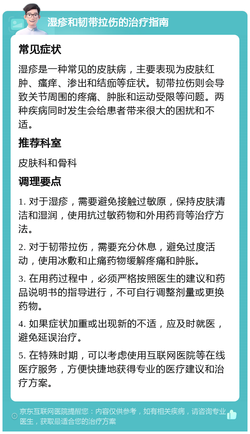 湿疹和韧带拉伤的治疗指南 常见症状 湿疹是一种常见的皮肤病，主要表现为皮肤红肿、瘙痒、渗出和结痂等症状。韧带拉伤则会导致关节周围的疼痛、肿胀和运动受限等问题。两种疾病同时发生会给患者带来很大的困扰和不适。 推荐科室 皮肤科和骨科 调理要点 1. 对于湿疹，需要避免接触过敏原，保持皮肤清洁和湿润，使用抗过敏药物和外用药膏等治疗方法。 2. 对于韧带拉伤，需要充分休息，避免过度活动，使用冰敷和止痛药物缓解疼痛和肿胀。 3. 在用药过程中，必须严格按照医生的建议和药品说明书的指导进行，不可自行调整剂量或更换药物。 4. 如果症状加重或出现新的不适，应及时就医，避免延误治疗。 5. 在特殊时期，可以考虑使用互联网医院等在线医疗服务，方便快捷地获得专业的医疗建议和治疗方案。