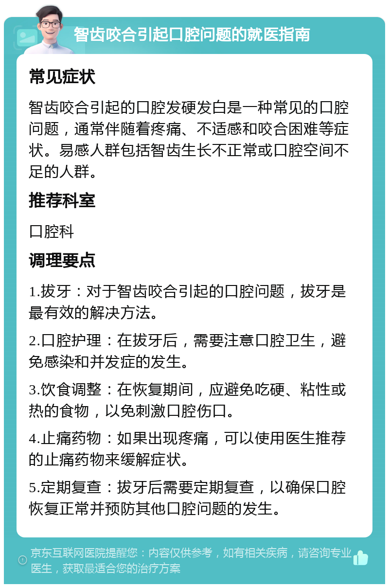 智齿咬合引起口腔问题的就医指南 常见症状 智齿咬合引起的口腔发硬发白是一种常见的口腔问题，通常伴随着疼痛、不适感和咬合困难等症状。易感人群包括智齿生长不正常或口腔空间不足的人群。 推荐科室 口腔科 调理要点 1.拔牙：对于智齿咬合引起的口腔问题，拔牙是最有效的解决方法。 2.口腔护理：在拔牙后，需要注意口腔卫生，避免感染和并发症的发生。 3.饮食调整：在恢复期间，应避免吃硬、粘性或热的食物，以免刺激口腔伤口。 4.止痛药物：如果出现疼痛，可以使用医生推荐的止痛药物来缓解症状。 5.定期复查：拔牙后需要定期复查，以确保口腔恢复正常并预防其他口腔问题的发生。