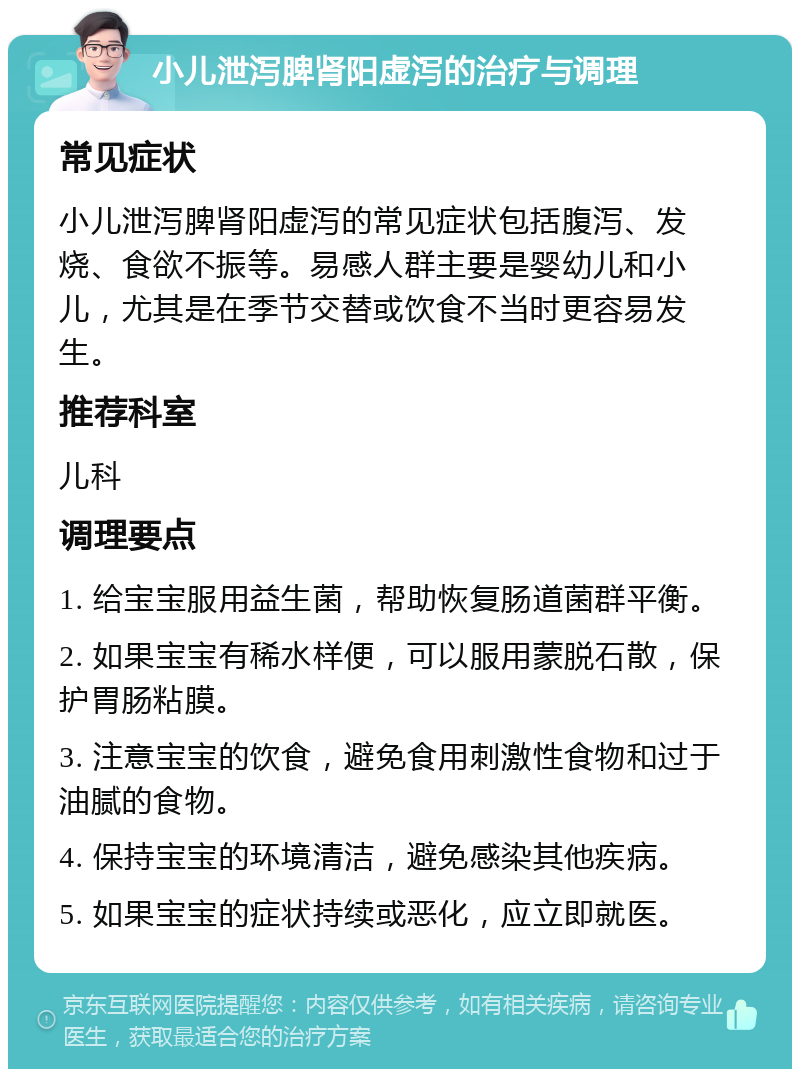 小儿泄泻脾肾阳虚泻的治疗与调理 常见症状 小儿泄泻脾肾阳虚泻的常见症状包括腹泻、发烧、食欲不振等。易感人群主要是婴幼儿和小儿，尤其是在季节交替或饮食不当时更容易发生。 推荐科室 儿科 调理要点 1. 给宝宝服用益生菌，帮助恢复肠道菌群平衡。 2. 如果宝宝有稀水样便，可以服用蒙脱石散，保护胃肠粘膜。 3. 注意宝宝的饮食，避免食用刺激性食物和过于油腻的食物。 4. 保持宝宝的环境清洁，避免感染其他疾病。 5. 如果宝宝的症状持续或恶化，应立即就医。