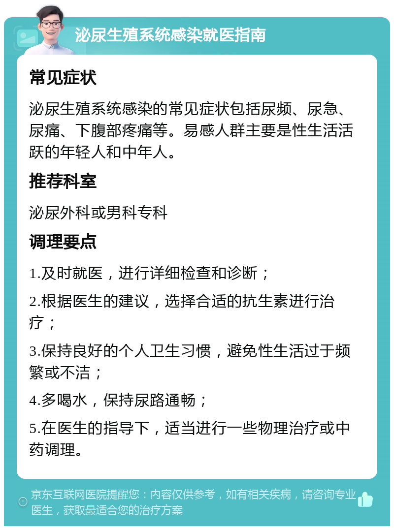 泌尿生殖系统感染就医指南 常见症状 泌尿生殖系统感染的常见症状包括尿频、尿急、尿痛、下腹部疼痛等。易感人群主要是性生活活跃的年轻人和中年人。 推荐科室 泌尿外科或男科专科 调理要点 1.及时就医，进行详细检查和诊断； 2.根据医生的建议，选择合适的抗生素进行治疗； 3.保持良好的个人卫生习惯，避免性生活过于频繁或不洁； 4.多喝水，保持尿路通畅； 5.在医生的指导下，适当进行一些物理治疗或中药调理。