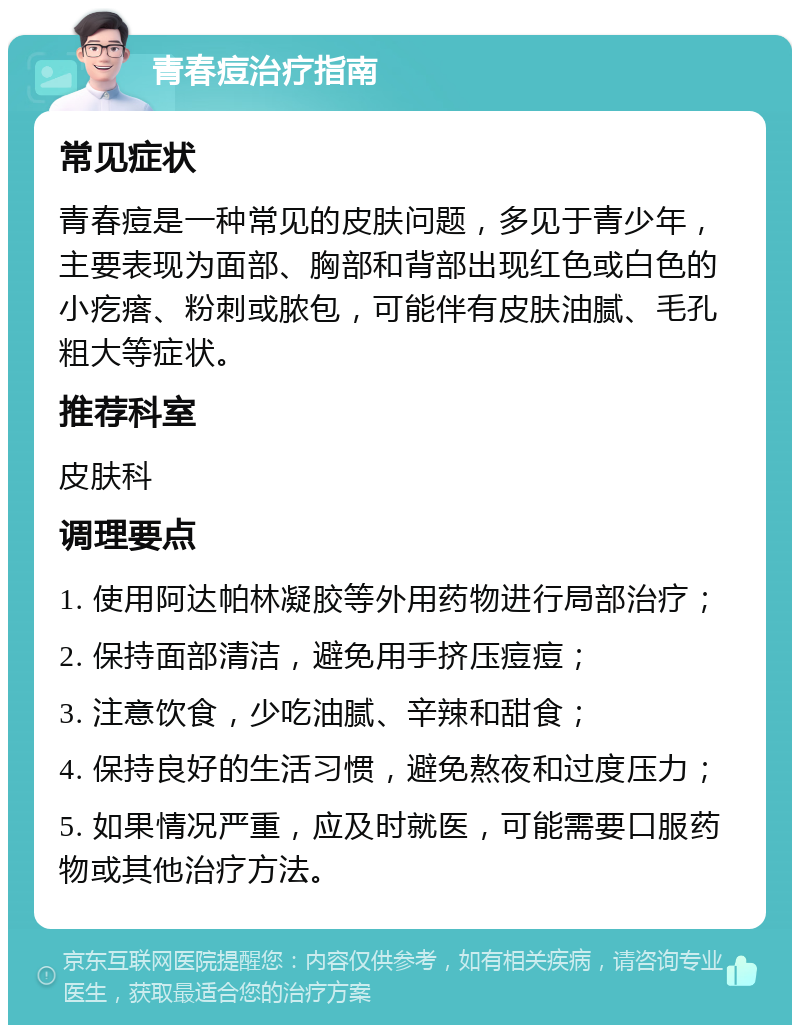 青春痘治疗指南 常见症状 青春痘是一种常见的皮肤问题，多见于青少年，主要表现为面部、胸部和背部出现红色或白色的小疙瘩、粉刺或脓包，可能伴有皮肤油腻、毛孔粗大等症状。 推荐科室 皮肤科 调理要点 1. 使用阿达帕林凝胶等外用药物进行局部治疗； 2. 保持面部清洁，避免用手挤压痘痘； 3. 注意饮食，少吃油腻、辛辣和甜食； 4. 保持良好的生活习惯，避免熬夜和过度压力； 5. 如果情况严重，应及时就医，可能需要口服药物或其他治疗方法。