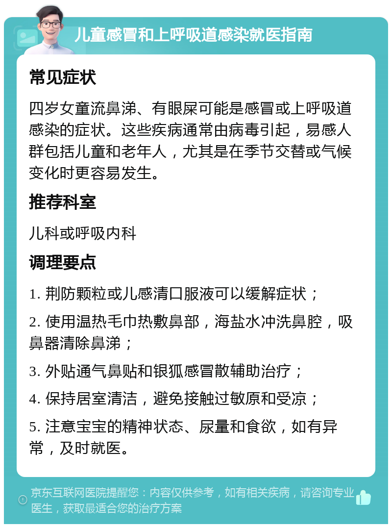 儿童感冒和上呼吸道感染就医指南 常见症状 四岁女童流鼻涕、有眼屎可能是感冒或上呼吸道感染的症状。这些疾病通常由病毒引起，易感人群包括儿童和老年人，尤其是在季节交替或气候变化时更容易发生。 推荐科室 儿科或呼吸内科 调理要点 1. 荆防颗粒或儿感清口服液可以缓解症状； 2. 使用温热毛巾热敷鼻部，海盐水冲洗鼻腔，吸鼻器清除鼻涕； 3. 外贴通气鼻贴和银狐感冒散辅助治疗； 4. 保持居室清洁，避免接触过敏原和受凉； 5. 注意宝宝的精神状态、尿量和食欲，如有异常，及时就医。