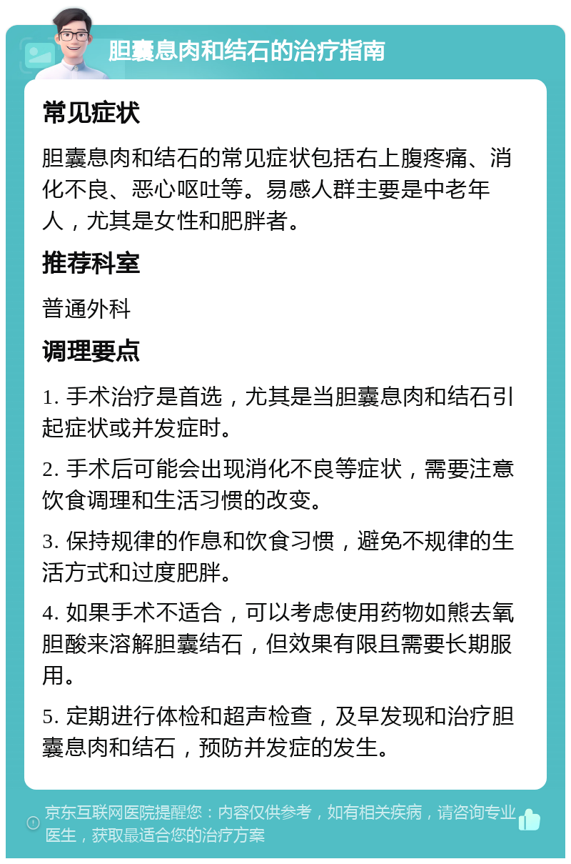 胆囊息肉和结石的治疗指南 常见症状 胆囊息肉和结石的常见症状包括右上腹疼痛、消化不良、恶心呕吐等。易感人群主要是中老年人，尤其是女性和肥胖者。 推荐科室 普通外科 调理要点 1. 手术治疗是首选，尤其是当胆囊息肉和结石引起症状或并发症时。 2. 手术后可能会出现消化不良等症状，需要注意饮食调理和生活习惯的改变。 3. 保持规律的作息和饮食习惯，避免不规律的生活方式和过度肥胖。 4. 如果手术不适合，可以考虑使用药物如熊去氧胆酸来溶解胆囊结石，但效果有限且需要长期服用。 5. 定期进行体检和超声检查，及早发现和治疗胆囊息肉和结石，预防并发症的发生。